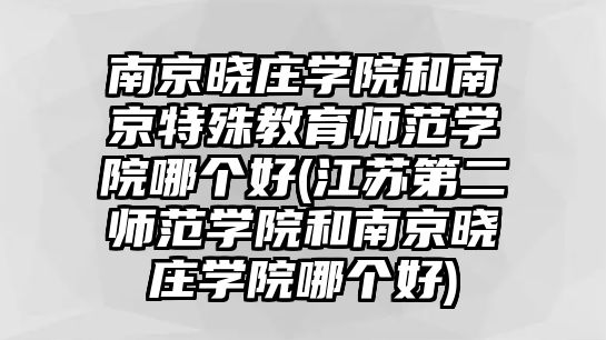 南京曉莊學院和南京特殊教育師范學院哪個好(江蘇第二師范學院和南京曉莊學院哪個好)