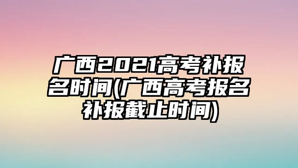 廣西2021高考補(bǔ)報(bào)名時間(廣西高考報(bào)名補(bǔ)報(bào)截止時間)