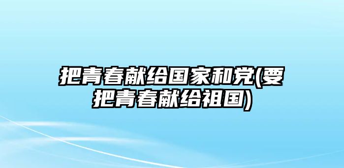 把青春獻(xiàn)給國(guó)家和黨(要把青春獻(xiàn)給祖國(guó))