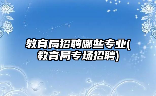 教育局招聘哪些專業(yè)(教育局專場招聘)