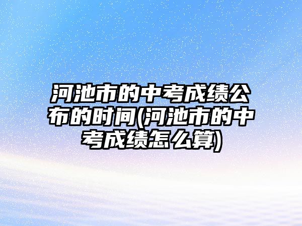 河池市的中考成績公布的時間(河池市的中考成績怎么算)