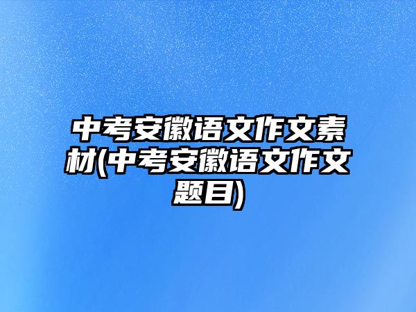 中考安徽語文作文素材(中考安徽語文作文題目)