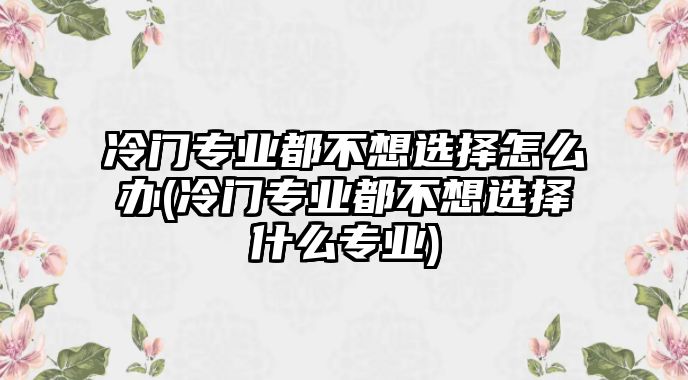 冷門專業(yè)都不想選擇怎么辦(冷門專業(yè)都不想選擇什么專業(yè))