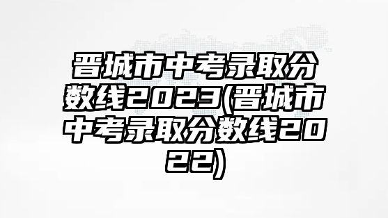 晉城市中考錄取分?jǐn)?shù)線2023(晉城市中考錄取分?jǐn)?shù)線2022)