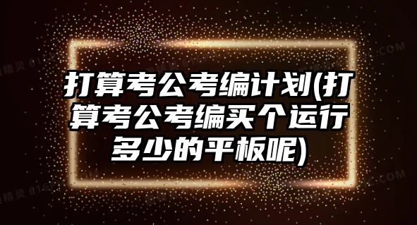 打算考公考編計(jì)劃(打算考公考編買個(gè)運(yùn)行多少的平板呢)