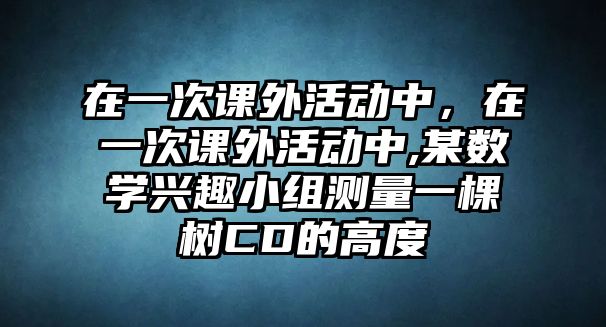 在一次課外活動(dòng)中，在一次課外活動(dòng)中,某數(shù)學(xué)興趣小組測量一棵樹CD的高度