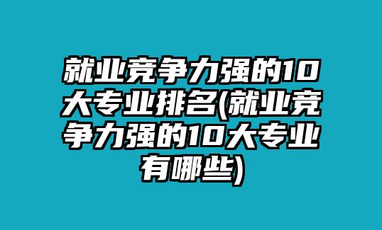 就業(yè)競爭力強的10大專業(yè)排名(就業(yè)競爭力強的10大專業(yè)有哪些)