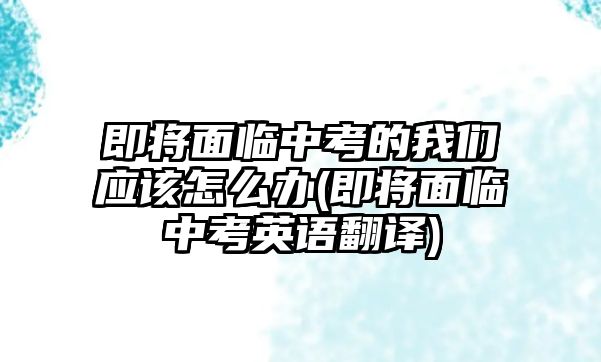 即將面臨中考的我們應(yīng)該怎么辦(即將面臨中考英語翻譯)