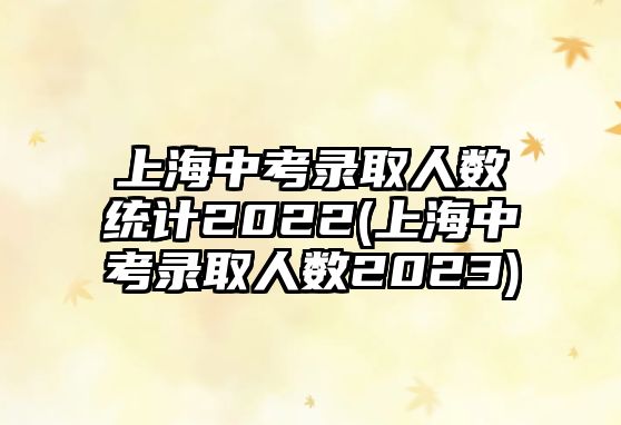 上海中考錄取人數(shù)統(tǒng)計2022(上海中考錄取人數(shù)2023)