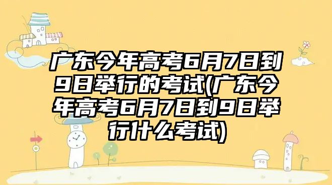 廣東今年高考6月7日到9日舉行的考試(廣東今年高考6月7日到9日舉行什么考試)