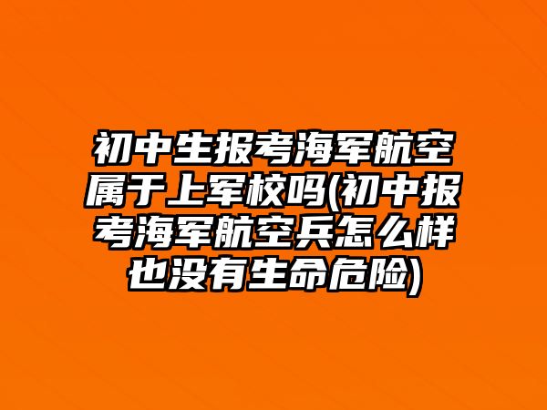 初中生報(bào)考海軍航空屬于上軍校嗎(初中報(bào)考海軍航空兵怎么樣也沒有生命危險(xiǎn))