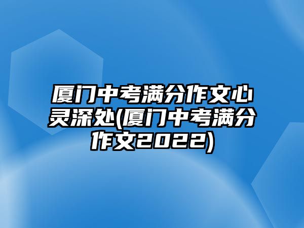 廈門中考滿分作文心靈深處(廈門中考滿分作文2022)