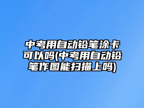 中考用自動鉛筆涂卡可以嗎(中考用自動鉛筆作圖能掃描上嗎)