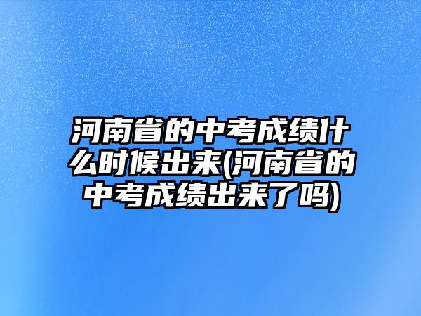 河南省的中考成績(jī)什么時(shí)候出來(河南省的中考成績(jī)出來了嗎)