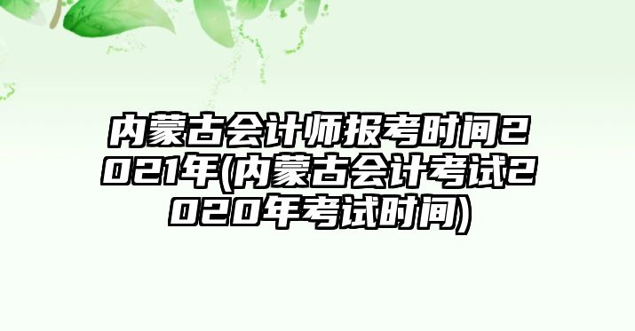 內蒙古會計師報考時間2021年(內蒙古會計考試2020年考試時間)