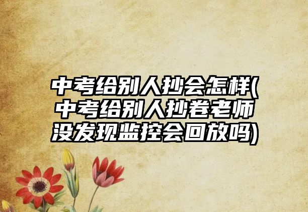 中考給別人抄會(huì)怎樣(中考給別人抄卷老師沒(méi)發(fā)現(xiàn)監(jiān)控會(huì)回放嗎)