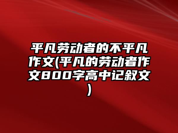 平凡勞動者的不平凡作文(平凡的勞動者作文800字高中記敘文)