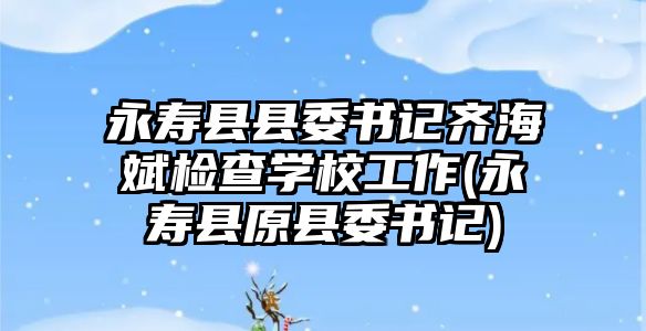 永壽縣縣委書(shū)記齊海斌檢查學(xué)校工作(永壽縣原縣委書(shū)記)