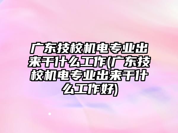 廣東技校機(jī)電專業(yè)出來干什么工作(廣東技校機(jī)電專業(yè)出來干什么工作好)