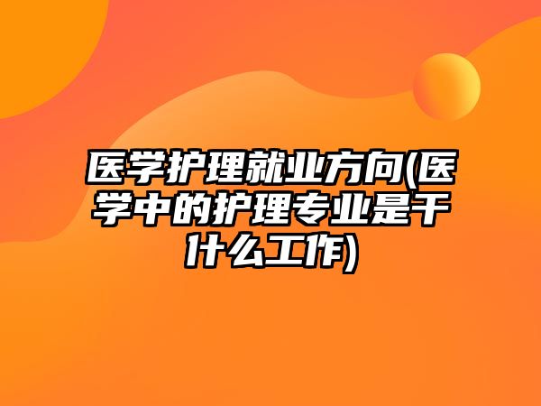 醫(yī)學(xué)護(hù)理就業(yè)方向(醫(yī)學(xué)中的護(hù)理專業(yè)是干什么工作)