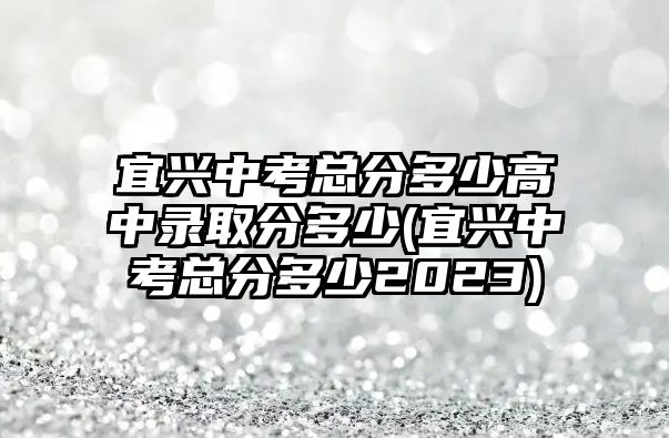 宜興中考總分多少高中錄取分多少(宜興中考總分多少2023)