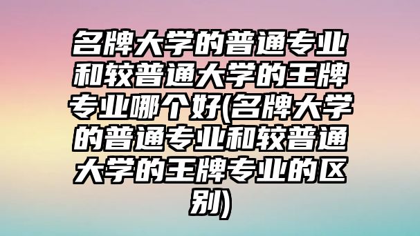 名牌大學(xué)的普通專業(yè)和較普通大學(xué)的王牌專業(yè)哪個(gè)好(名牌大學(xué)的普通專業(yè)和較普通大學(xué)的王牌專業(yè)的區(qū)別)