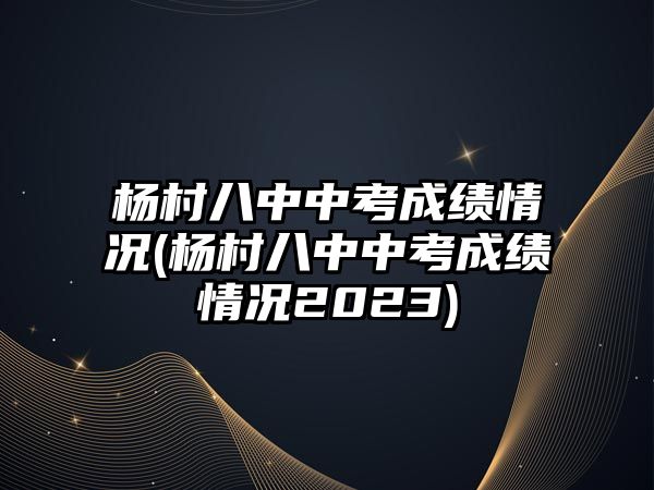 楊村八中中考成績情況(楊村八中中考成績情況2023)