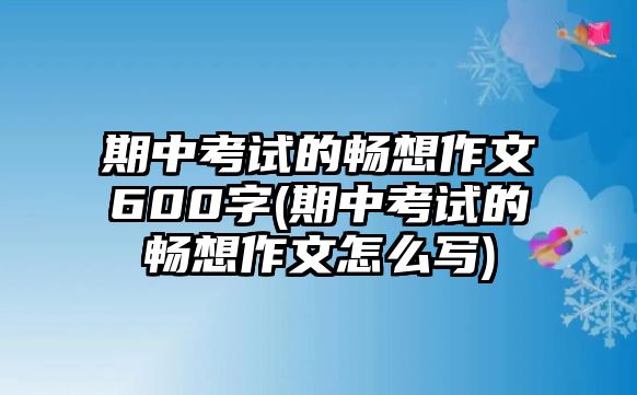 期中考試的暢想作文600字(期中考試的暢想作文怎么寫)