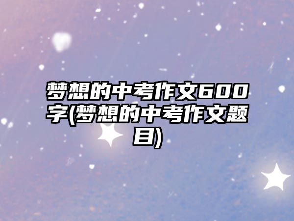 夢(mèng)想的中考作文600字(夢(mèng)想的中考作文題目)