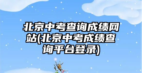 北京中考查詢成績網(wǎng)站(北京中考成績查詢平臺登錄)