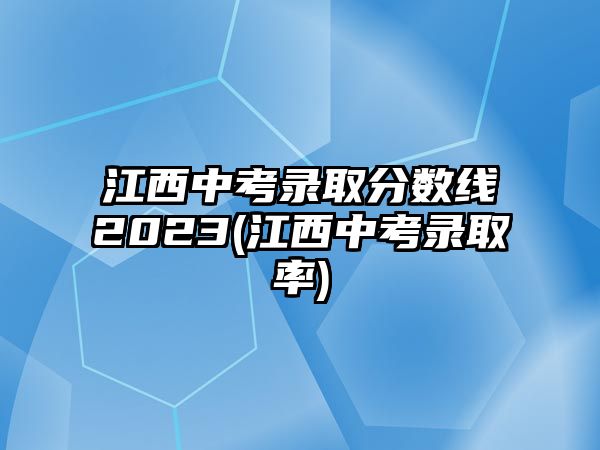 江西中考錄取分數(shù)線2023(江西中考錄取率)