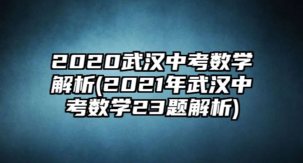 2020武漢中考數(shù)學解析(2021年武漢中考數(shù)學23題解析)