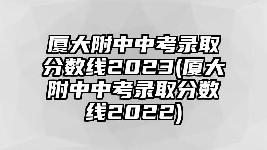 廈大附中中考錄取分?jǐn)?shù)線2023(廈大附中中考錄取分?jǐn)?shù)線2022)