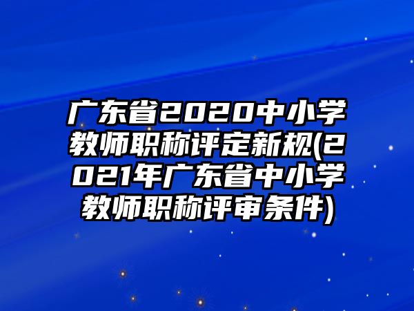 廣東省2020中小學(xué)教師職稱評定新規(guī)(2021年廣東省中小學(xué)教師職稱評審條件)