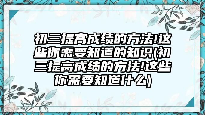 初三提高成績(jī)的方法!這些你需要知道的知識(shí)(初三提高成績(jī)的方法!這些你需要知道什么)