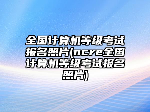 全國計算機等級考試報名照片(ncre全國計算機等級考試報名照片)