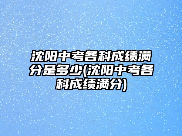 沈陽中考各科成績滿分是多少(沈陽中考各科成績滿分)