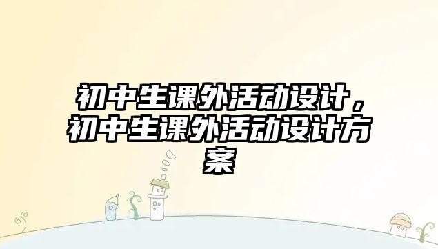 初中生課外活動設(shè)計(jì)，初中生課外活動設(shè)計(jì)方案