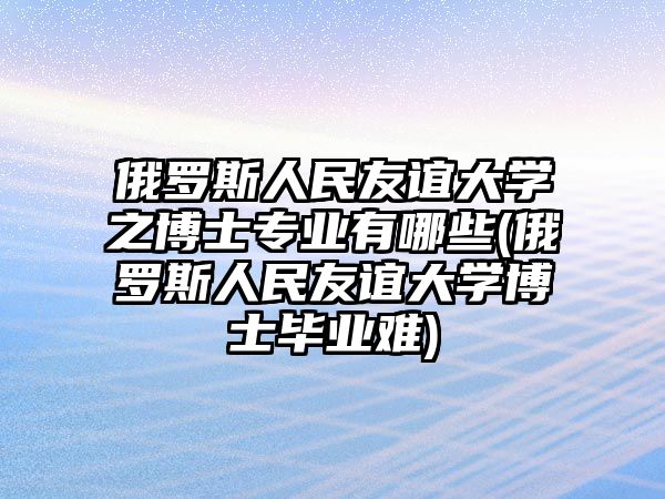 俄羅斯人民友誼大學之博士專業(yè)有哪些(俄羅斯人民友誼大學博士畢業(yè)難)