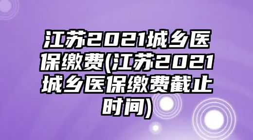 江蘇2021城鄉(xiāng)醫(yī)保繳費(fèi)(江蘇2021城鄉(xiāng)醫(yī)保繳費(fèi)截止時(shí)間)