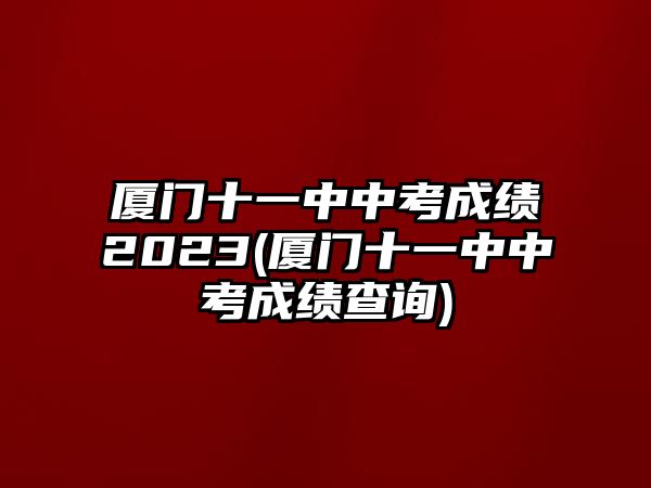 廈門十一中中考成績2023(廈門十一中中考成績查詢)