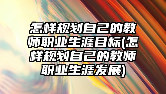 怎樣規(guī)劃自己的教師職業(yè)生涯目標(怎樣規(guī)劃自己的教師職業(yè)生涯發(fā)展)