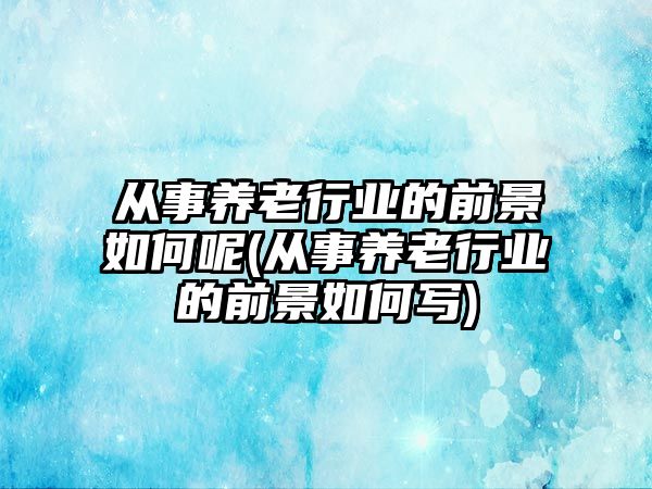 從事養(yǎng)老行業(yè)的前景如何呢(從事養(yǎng)老行業(yè)的前景如何寫(xiě))