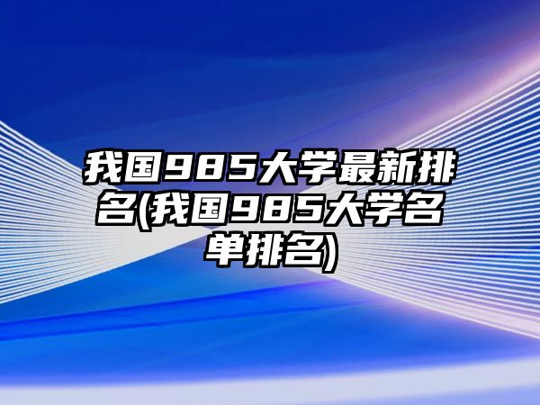 我國(guó)985大學(xué)最新排名(我國(guó)985大學(xué)名單排名)