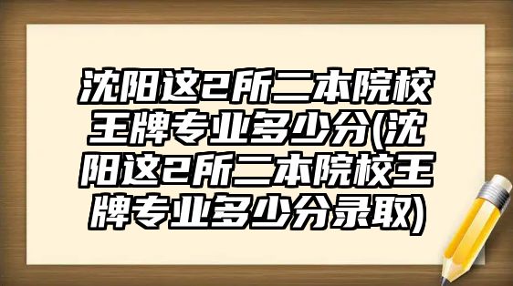 沈陽(yáng)這2所二本院校王牌專業(yè)多少分(沈陽(yáng)這2所二本院校王牌專業(yè)多少分錄取)