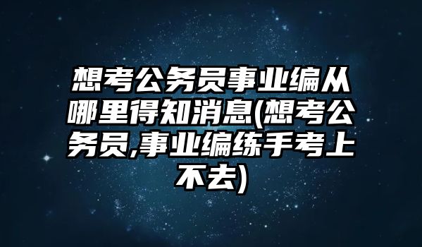 想考公務員事業(yè)編從哪里得知消息(想考公務員,事業(yè)編練手考上不去)