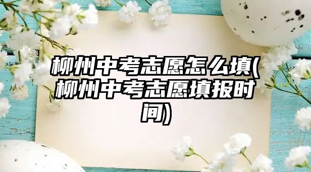 柳州中考志愿怎么填(柳州中考志愿填報時間)