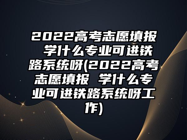 2022高考志愿填報(bào) 學(xué)什么專業(yè)可進(jìn)鐵路系統(tǒng)呀(2022高考志愿填報(bào) 學(xué)什么專業(yè)可進(jìn)鐵路系統(tǒng)呀工作)