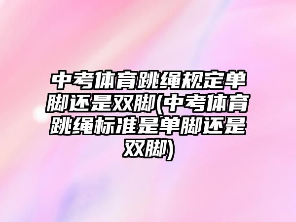 中考體育跳繩規(guī)定單腳還是雙腳(中考體育跳繩標準是單腳還是雙腳)