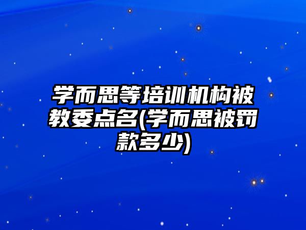 學(xué)而思等培訓(xùn)機構(gòu)被教委點名(學(xué)而思被罰款多少)